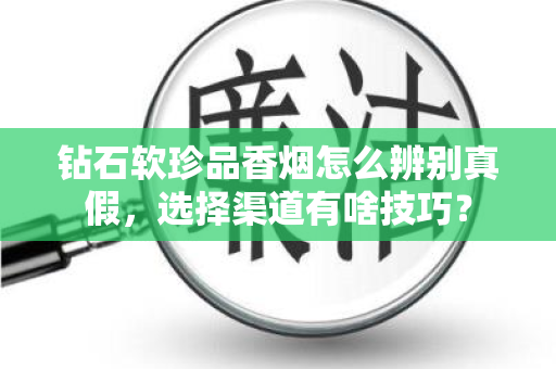 钻石软珍品香烟怎么辨别真假，选择渠道有啥技巧？
